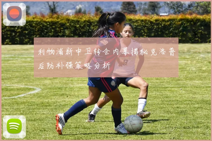 利物浦新中卫转会内幕揭秘克洛普后防补强策略分析
