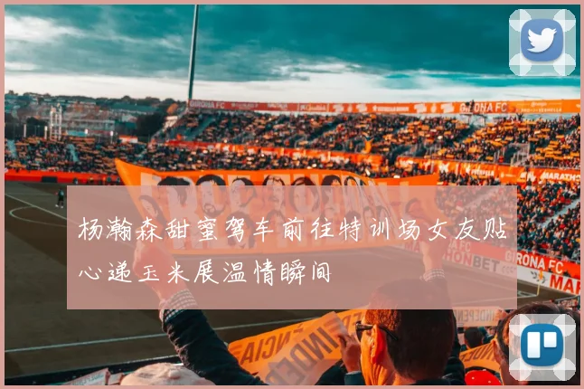 杨瀚森甜蜜驾车前往特训场女友贴心递玉米展温情瞬间
