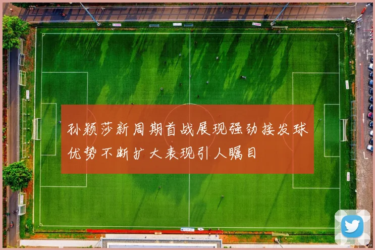 孙颖莎新周期首战展现强劲接发球优势不断扩大表现引人瞩目