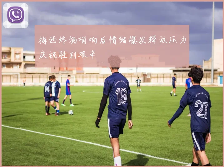 梅西终场哨响后情绪爆发释放压力庆祝胜利艰辛