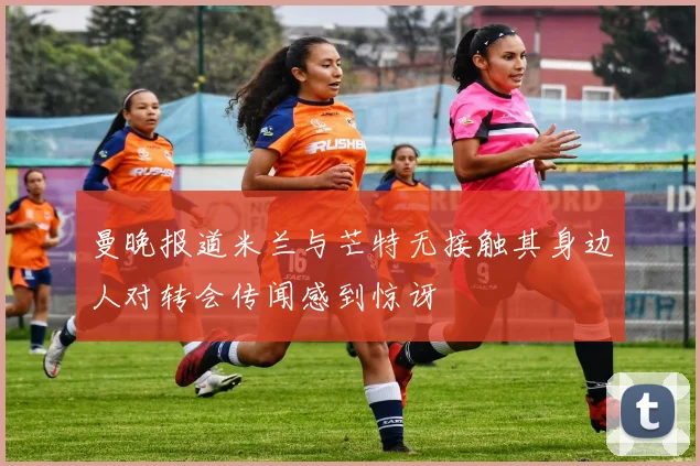 曼晚报道米兰与芒特无接触其身边人对转会传闻感到惊讶