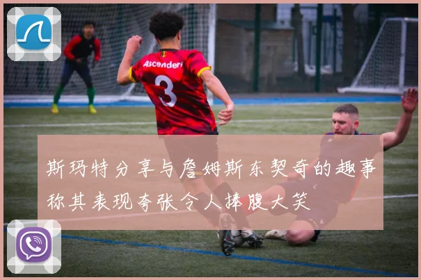 斯玛特分享与詹姆斯东契奇的趣事称其表现夸张令人捧腹大笑