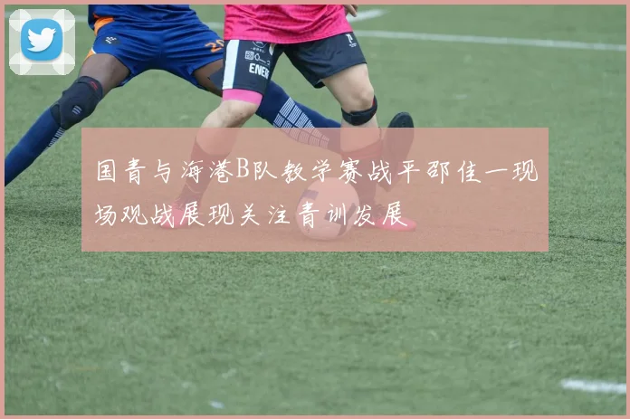 国青与海港B队教学赛战平邵佳一现场观战展现关注青训发展