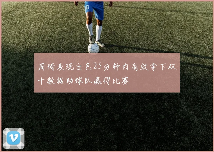 周琦表现出色25分钟内高效拿下双十数据助球队赢得比赛