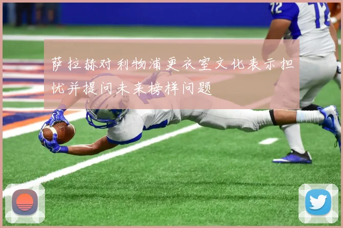 萨拉赫对利物浦更衣室文化表示担忧并提问未来榜样问题