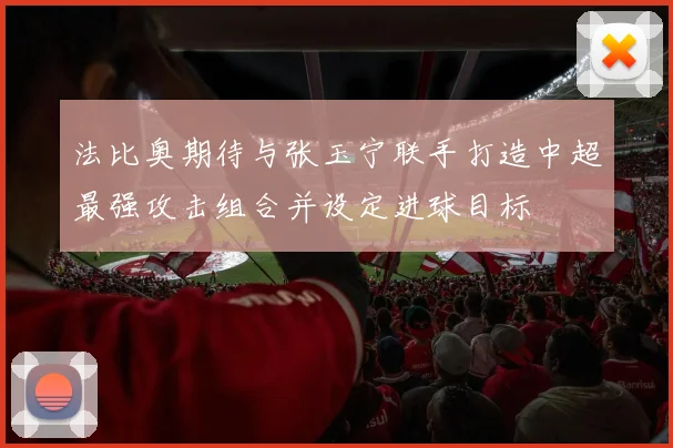 法比奥期待与张玉宁联手打造中超最强攻击组合并设定进球目标
