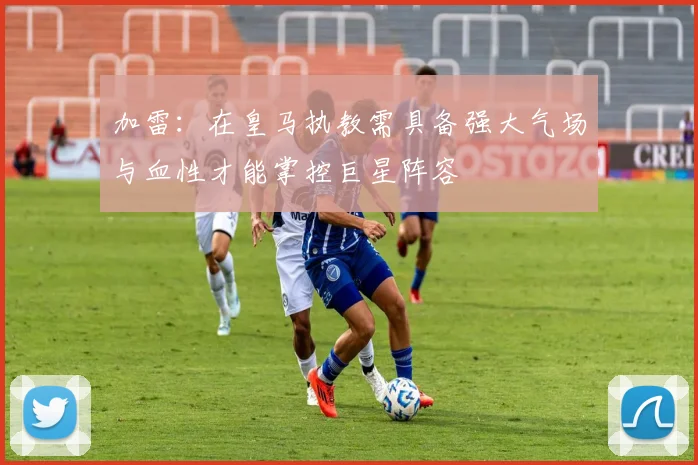 加雷：在皇马执教需具备强大气场与血性才能掌控巨星阵容