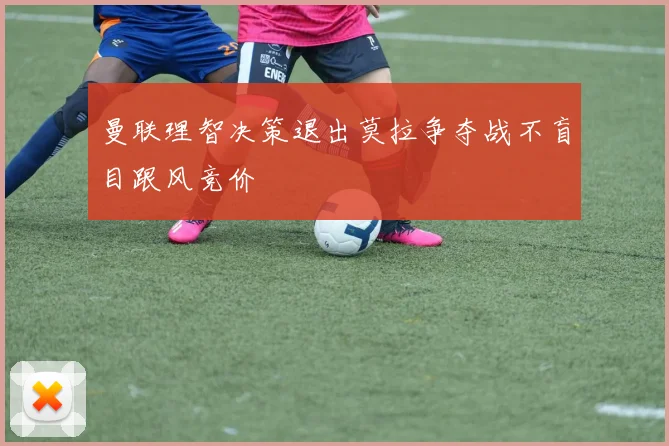 曼联理智决策退出莫拉争夺战不盲目跟风竞价