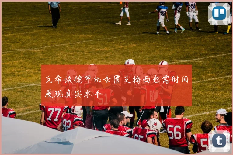 瓦希谈德甲机会匮乏梅西也需时间展现真实水平