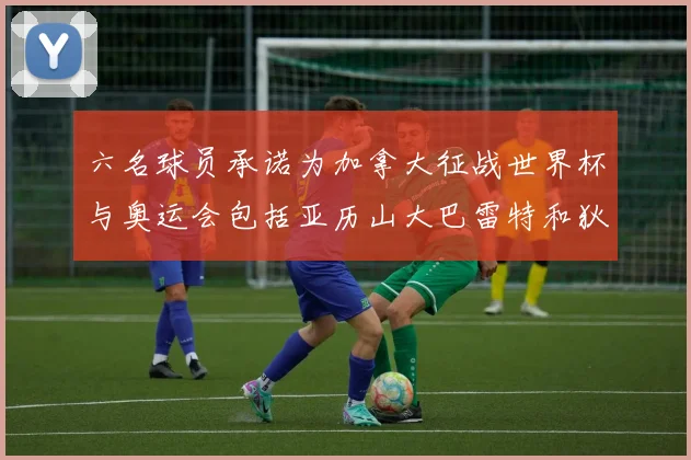 六名球员承诺为加拿大征战世界杯与奥运会包括亚历山大巴雷特和狄龙在内