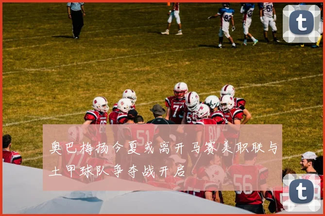 奥巴梅扬今夏或离开马赛美职联与土甲球队争夺战开启