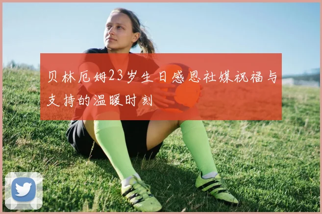 贝林厄姆23岁生日感恩社媒祝福与支持的温暖时刻