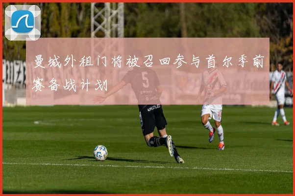 曼城外租门将被召回参与首尔季前赛备战计划