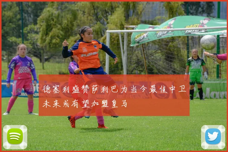 德塞利盛赞萨利巴为当今最佳中卫未来或有望加盟皇马