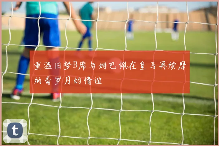 重温旧梦B席与姆巴佩在皇马再续摩纳哥岁月的情谊