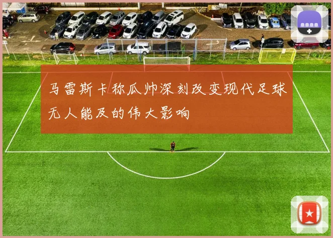 马雷斯卡称瓜帅深刻改变现代足球无人能及的伟大影响