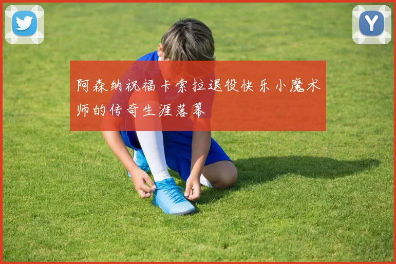 阿森纳祝福卡索拉退役快乐小魔术师的传奇生涯落幕