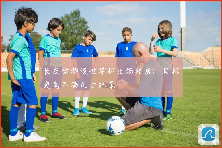 长友佑都谈世界杯出场经历：目标更高不满足于纪录