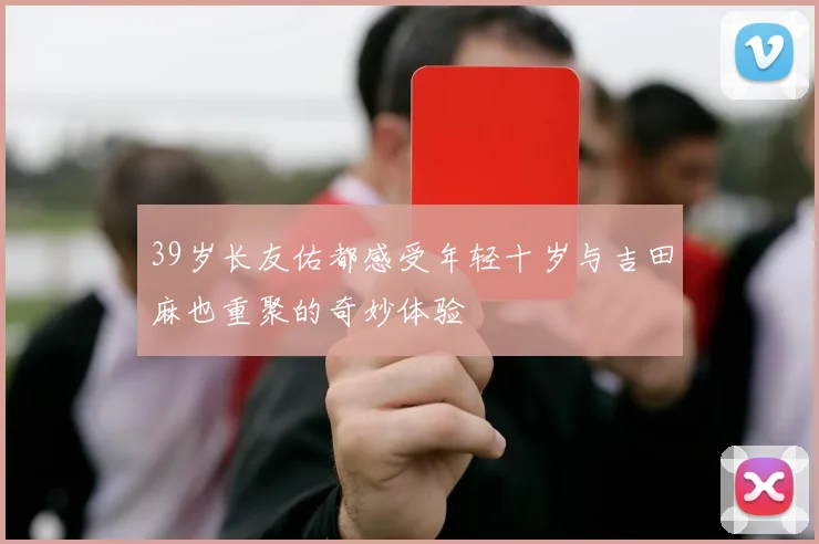39岁长友佑都感受年轻十岁与吉田麻也重聚的奇妙体验