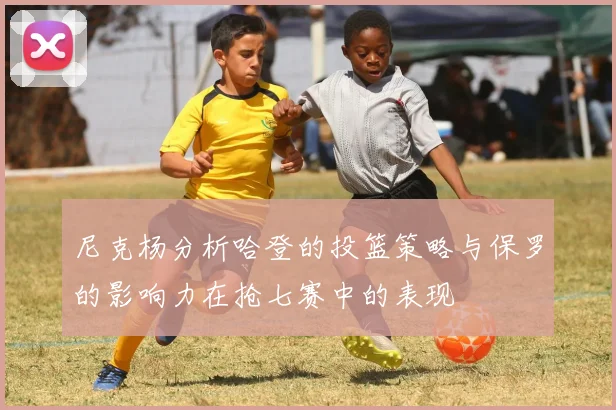尼克杨分析哈登的投篮策略与保罗的影响力在抢七赛中的表现