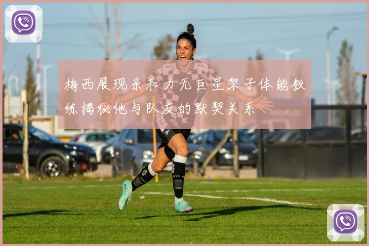 梅西展现亲和力无巨星架子体能教练揭秘他与队友的默契关系