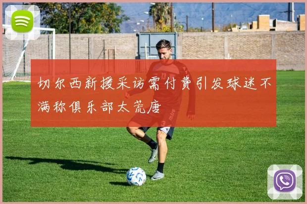 切尔西新援采访需付费引发球迷不满称俱乐部太荒唐