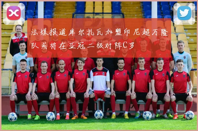 法媒报道库尔扎瓦加盟印尼超万隆队或将在亚冠二级对阵C罗