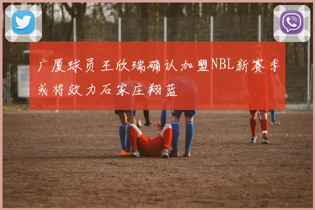 广厦球员王欣瑞确认加盟NBL新赛季或将效力石家庄翔蓝