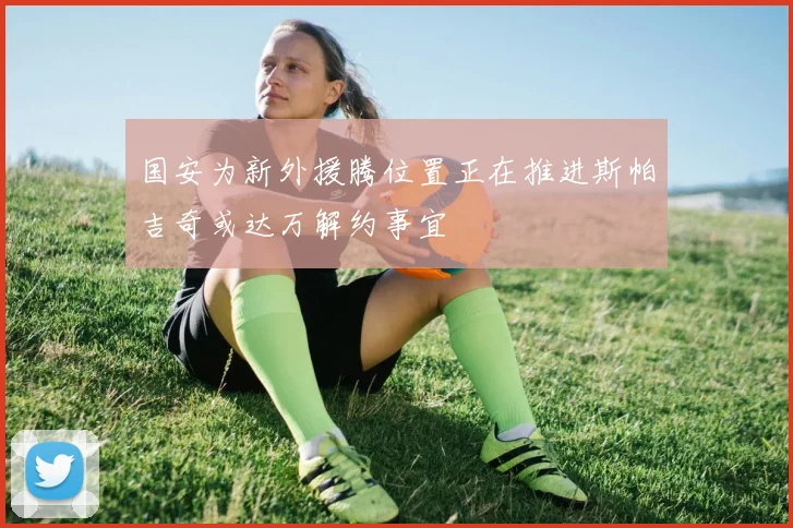 国安为新外援腾位置正在推进斯帕吉奇或达万解约事宜