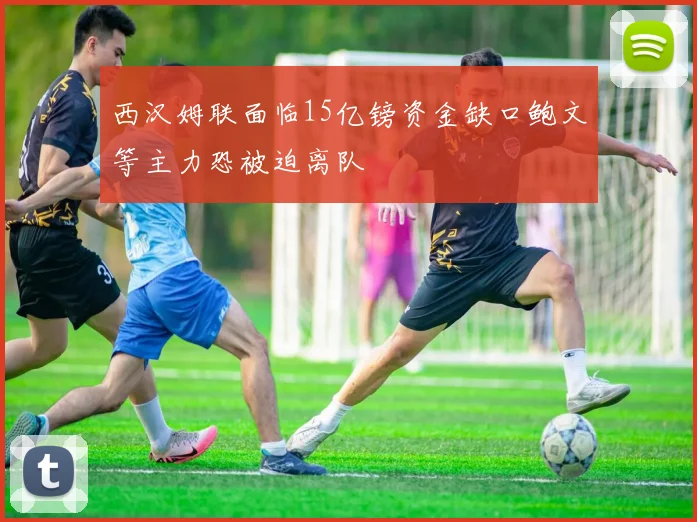 西汉姆联面临15亿镑资金缺口鲍文等主力恐被迫离队